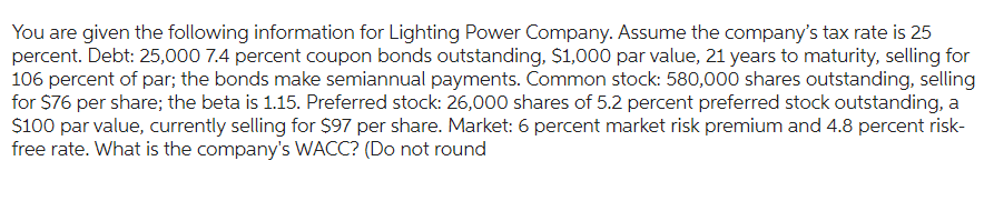 You are given the following information for Lighting Power Company. Assume the company's tax rate is 25
percent. Debt: 25,000 7.4 percent coupon bonds outstanding, $1,000 par value, 21 years to maturity, selling for
106 percent of par; the bonds make semiannual payments. Common stock: 580,000 shares outstanding, selling
for $76 per share; the beta is 1.15. Preferred stock: 26,000 shares of 5.2 percent preferred stock outstanding, a
$100 par value, currently selling for $97 per share. Market: 6 percent market risk premium and 4.8 percent risk-
free rate. What is the company's WACC? (Do not round