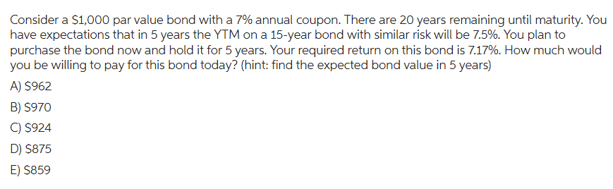 Consider a $1,000 par value bond with a 7% annual coupon. There are 20 years remaining until maturity. You
have expectations that in 5 years the YTM on a 15-year bond with similar risk will be 7.5%. You plan to
purchase the bond now and hold it for 5 years. Your required return on this bond is 7.17%. How much would
you be willing to pay for this bond today? (hint: find the expected bond value in 5 years)
A) $962
B) $970
C) $924
D) $875
E) $859