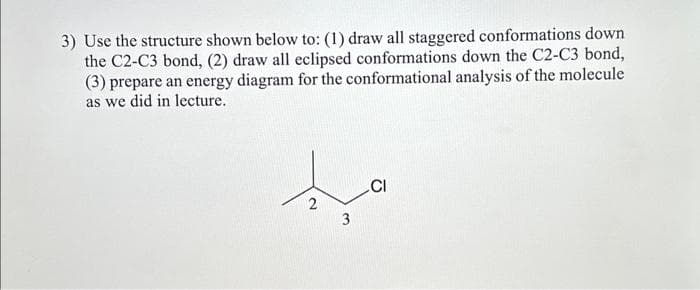 3) Use the structure shown below to: (1) draw all staggered conformations down
the C2-C3 bond, (2) draw all eclipsed conformations down the C2-C3 bond,
(3) prepare an energy diagram for the conformational analysis of the molecule
as we did in lecture.
2
3
CI