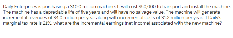 Daily Enterprises is purchasing a $10.0 million machine. It will cost $50,000 to transport and install the machine.
The machine has a depreciable life of five years and will have no salvage value. The machine will generate
incremental revenues of $4.0 million per year along with incremental costs of $1.2 million per year. If Daily's
marginal tax rate is 21%, what are the incremental earnings (net income) associated with the new machine?