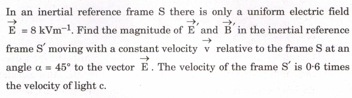 In an inertial reference frame S there is only a uniform electric field
→,
→→,
=
8 kVm-¹. Find the magnitude of E' and B'in the inertial reference
frame S' moving with a constant velocity v relative to the frame S at an
angle a = 45° to the vector E. The velocity of the frame S' is 0-6 times
the velocity of light c.
E