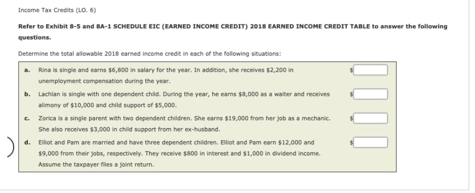 Income Tax Credits (LO. 6)
Refer to Exhibit 8-5 and 8A-1 SCHEDULE EIC (EARNED INCOME CREDIT) 2018 EARNED INCOME CREDIT TABLE to answer the following
questions.
Determine the total allowable 2018 earned income credit in each of the following situations:
a. Rina is single and earns $6,800 in salary for the year. In addition, she receives $2,200 in
unemployment compensation during the year.
b.
C.
Lachlan is single with one dependent child. During the year, he earns $8,000 as a waiter and receives
alimony of $10,000 and child support of $5,000.
Zorica is a single parent with two dependent children. She earns $19,000 from her job as a mechanic.
She also receives $3,000 in child support from her ex-husband.
d. Elliot and Pam are married and have three dependent children. Elliot and Pam earn $12,000 and
$9,000 from their jobs, respectively. They receive $800 in interest and $1,000 in dividend income.
Assume the taxpayer files a joint return.