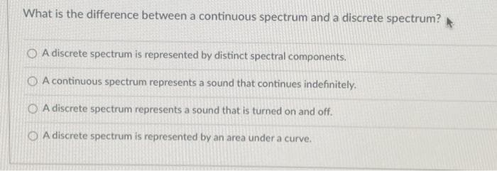 What is the difference between a continuous spectrum and a discrete spectrum?
O A discrete spectrum is represented by distinct spectral components.
A continuous spectrum represents a sound that continues indefinitely.
O A discrete spectrum represents a sound that is turned on and off.
A discrete spectrum is represented by an area under a curve.