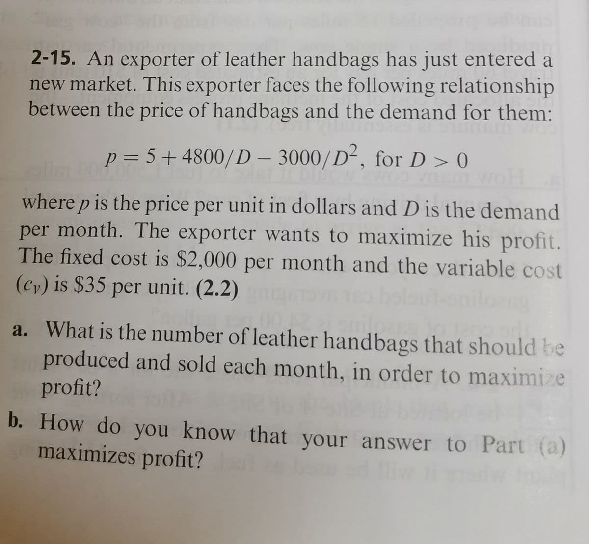 2-15. An exporter of leather handbags has just entered a
new market. This exporter faces the following relationship
between the price of handbags and the demand for them:
p = 5+4800/D – 3000/D², for D > 0
-
where p is the price per unit in dollars and D is the demand
per month. The exporter wants to maximize his profit.
The fixed cost is $2,000 per month and the variable cost
(cy) is $35 per unit. (2.2)
a. What is the number of leather handbags that should be
produced and sold each month, in order to maximize
profit?
b. How do you know that your answer to Part (a)
maximizes profit?
