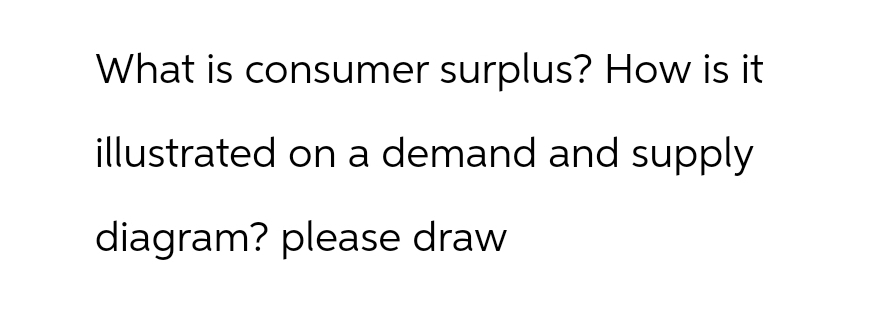 What is consumer surplus? How is it
illustrated on a demand and supply
diagram? please draw