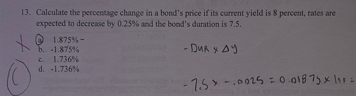 13. Calculate the percentage change in a bond's price if its current yield is 8 percent, rates are
expected to decrease by 0.25% and the bond's duration is 7.5.
1.875%-
b. -1.875%
c. 1.736%
d. -1.736%
15002520.01975 x\