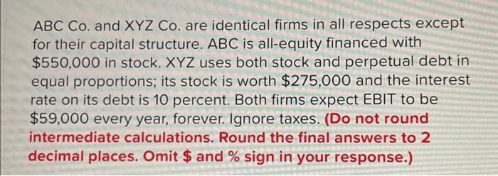 ABC Co. and XYZ Co. are identical firms in all respects except
for their capital structure. ABC is all-equity financed with
$550,000 in stock. XYZ uses both stock and perpetual debt in
equal proportions; its stock is worth $275,000 and the interest
rate on its debt is 10 percent. Both firms expect EBIT to be
$59,000 every year, forever. Ignore taxes. (Do not round
intermediate calculations. Round the final answers to 2
decimal places. Omit $ and % sign in your response.)