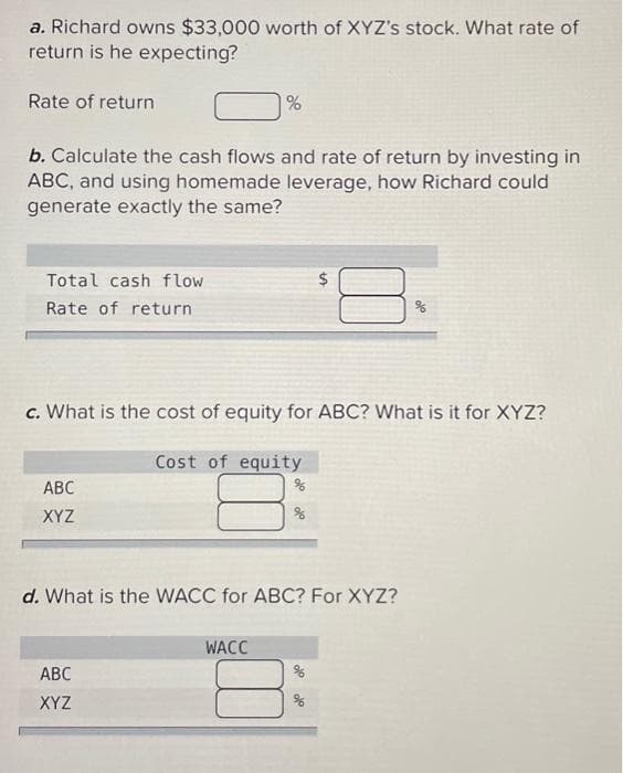a. Richard owns $33,000 worth of XYZ's stock. What rate of
return is he expecting?
Rate of return
b. Calculate the cash flows and rate of return by investing in
ABC, and using homemade leverage, how Richard could
generate exactly the same?
Total cash flow
Rate of return
ABC
XYZ
%
c. What is the cost of equity for ABC? What is it for XYZ?
Cost of equity
ABC
XYZ
$
d. What is the WACC for ABC? For XYZ?
WACC
%