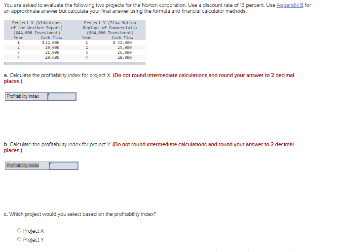 You are asked to evaluate the following two projects for the Norton corporation. Use a discount rate of 13 percent. Use Appendix B for
an approximate answer but calculate your final answer using the formula and financial calculator methods.
Project X (Videotapes
of the Weather Report)
($44,000 Investment)
Year
Cash Flow
$ 22,000
1
2
3
4
20,000
21,000
20,600
Profitability index
Project Y (Slow-Motion
Replays of Commercials)
($64,000 Investment)
Cash Flow
Year
1
2
O Project X
O Project Y
3
4
a. Calculate the profitability Index for project X. (Do not round intermediate calculations and round your answer to 2 decimal
places.)
Profitability index
32,000
25,000
26,000
28,000
b. Calculate the profitability Index for project Y. (Do not round intermediate calculations and round your answer to 2 decimal
places.)
c. Which project would you select based on the profitability Index?