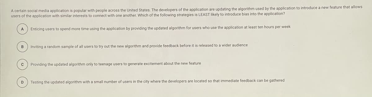 A certain social media application is popular with people across the United States. The developers of the application are updating the algorithm used by the application to introduce a new feature that allows
users of the application with similar interests to connect with one another, Which of the following strategies is LEAST likely to introduce bias into the application?
A
Enticing users to spend more time using the application by providing the updated algorithm for users who use the application at least ten hours per week
B
Inviting a random sample of all users to try out the new algorithm and provide feedback before it is released to a wider audience
Providing the updated algorithm only to teenage users to generate excitement about the new feature
D
Testing the updated algorithm with a small number of users in the city where the developers are located so that immediate feedback can be gathered
