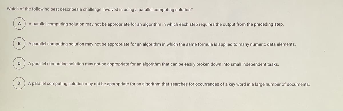 Which of the following best describes a challenge involved in using a parallel computing solution?
A
A parallel computing solution may not be appropriate for an algorithm in which each step requires the output from the preceding step.
A parallel computing solution may not be appropriate for an algorithm in which the same formula is applied to many numeric data elements.
C
A parallel computing solution may not be appropriate for an algorithm that can be easily broken down into small independent tasks.
A parallel computing solution may not be appropriate for an algorithm that searches for occurrences of a key word in a large number of documents.

