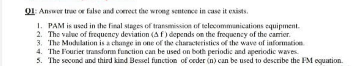 01: Answer true or false and correct the wrong sentence in case it exists.
1. PAM is used in the final stages of transmission of telecommunications equipment.
2. The value of frequency deviation (Af) depends on the frequency of the carrier.
3. The Modulation is a change in one of the characteristics of the wave of information.
4. The Fourier transform function can be used on both periodic and aperiodic waves.
5. The second and third kind Bessel function of order (n) can be used to describe the FM equation.
