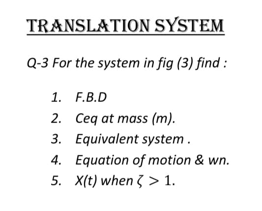 TRANSLATION SYSTEM
Q-3 For the system in fig (3) find :
1. F.B.D
2. Ceq at mass (m).
3. Equivalent system.
4. Equation of motion & wn.
5. X(t) when 3 > 1.
