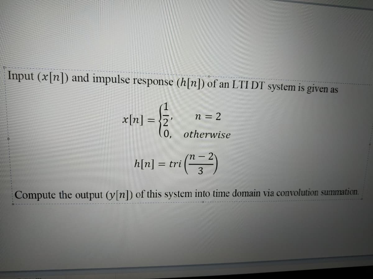 Input (x[n]) and impulse response (h[n]) of an LTI DT system is given as
n = 2
x[n] = }2
(0,
otherwise
h[n] = tri
Compute the output (y[n]) of this system into time domain via convolution summation.
