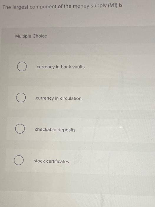 The largest component of the money supply (M1) is
Multiple Choice
currency in bank vaults.
currency in circulation.
О
checkable deposits.
stock certificates.