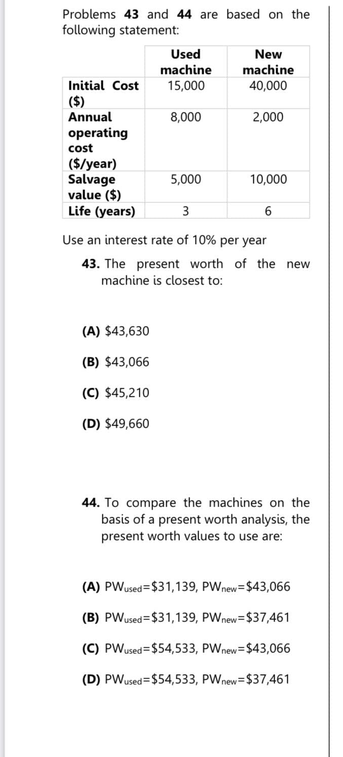 Problems 43 and 44 are based on the
following statement:
Used
New
machine
machine
Initial Cost
15,000
40,000
($)
Annual
8,000
2,000
operating
cost
($/year)
Salvage
5,000
10,000
value ($)
Life (years)
3
6
Use an interest rate of 10% per year
43. The present worth of the new
machine is closest to:
(A) $43,630
(B) $43,066
(C) $45,210
(D) $49,660
44. To compare the machines on the
basis of a present worth analysis, the
present worth values to use are:
(A) PWused $31,139, PW new = $43,066
(B) PWused $31,139, PW new = $37,461
(C) PWused $54,533, PW new = $43,066
(D) PWused $54,533, PW new = $37,461