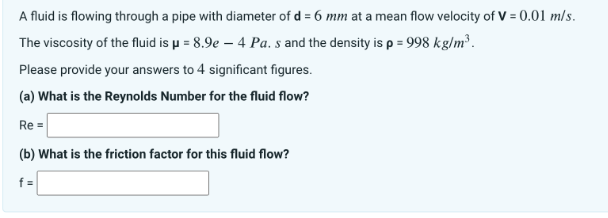 A fluid is flowing through a pipe with diameter of d = 6 mm at a mean flow velocity of V = 0.01 m/s.
The viscosity of the fluid is μ = 8.9e - 4 Pa. s and the density is p = 998 kg/m³.
Please provide your answers to 4 significant figures.
(a) What is the Reynolds Number for the fluid flow?
Re=
(b) What is the friction factor for this fluid flow?
f=