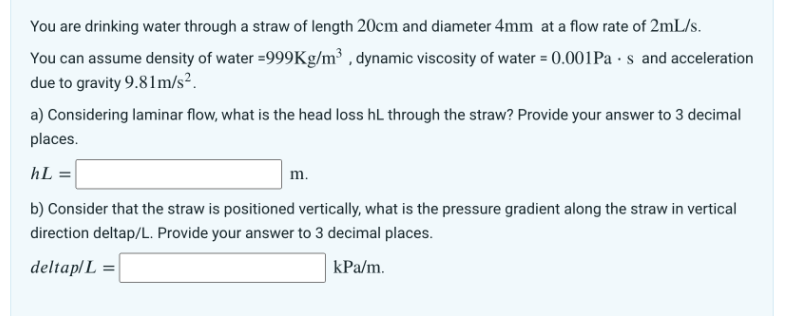 You are drinking water through a straw of length 20cm and diameter 4mm at a flow rate of 2mL/s.
You can assume density of water =999Kg/m³, dynamic viscosity of water = 0.001Pas and acceleration
due to gravity 9.81m/s².
a) Considering laminar flow, what is the head loss hL through the straw? Provide your answer to 3 decimal
places.
hL =
b) Consider that the straw is positioned vertically, what is the pressure gradient along the straw in vertical
direction deltap/L. Provide your answer to 3 decimal places.
deltap/L =
kPa/m.
m.