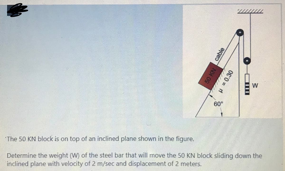 W
60°
"The 50 KN block is on top of an inclined plane shown in the figure.
Determine the weight (W) of the steel bar that will move the 50 KN block sliding down the
inclined plane with velocity of 2 m/sec and displacement of 2 meters.
cable
8 H = 0.30
w/
