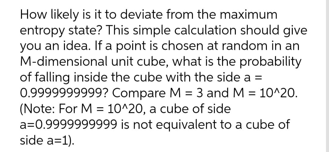 How likely is it to deviate from the maximum
entropy state? This simple calculation should give
you an idea. If a point is chosen at random in an
M-dimensional unit cube, what is the probability
of falling inside the cube with the side a =
0.9999999999? Compare M = 3 and M = 10^20.
(Note: For M = 10^20, a cube of side
a=0.9999999999 is not equivalent to a cube of
side a=1).

