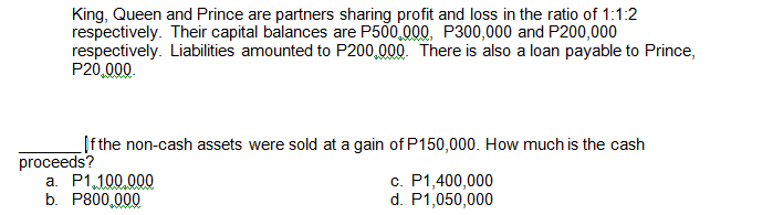 King, Queen and Prince are partners sharing profit and loss in the ratio of 1:1:2
respectively. Their capital balances are P500,000, P300,000 and P200,000
respectively. Liabilities amounted to P200,000. There is also a loan payable to Prince,
P20,000.
Ifthe non-cash assets were sold at a gain of P150,000. How much is the cash
proceeds?
a. P1,100.000
b. P800,000
c. P1,400,000
d. P1,050,000
