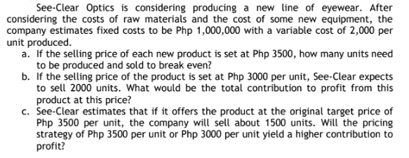 See-Clear Optics is considering producing a new line of eyewear. After
considering the costs of raw materials and the cost of some new equipment, the
company estimates fixed costs to be Php 1,000,000 with a variable cost of 2,000 per
unit produced.
a. If the selling price of each new product is set at Php 3500, how many units need
to be produced and sold to break even?
b. If the selling price of the product is set at Php 3000 per unit, See-Clear expects
to sell 2000 units. What would be the total contribution to profit from this
product at this price?
c. See-Clear estimates that if it offers the product at the original target price of
Php 3500 per unit, the company will sell about 1500 units. Will the pricing
strategy of Php 3500 per unit or Php 3000 per unit yield a higher contribution to
profit?
