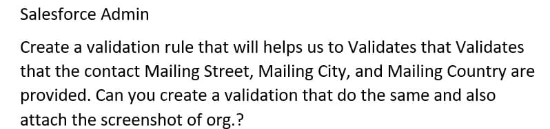 Salesforce Admin
Create a validation rule that will helps us to Validates that Validates
that the contact Mailing Street, Mailing City, and Mailing Country are
provided. Can you create a validation that do the same and also
attach the screenshot of org.?
