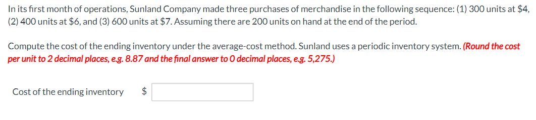 In its first month of operations, Sunland Company made three purchases of merchandise in the following sequence: (1) 300 units at $4,
(2) 400 units at $6, and (3) 600 units at $7. Assuming there are 200 units on hand at the end of the period.
Compute the cost of the ending inventory under the average-cost method. Sunland uses a periodic inventory system. (Round the cost
per unit to 2 decimal places, e.g. 8.87 and the final answer to O decimal places, e.g. 5,275.)
Cost of the ending inventory $