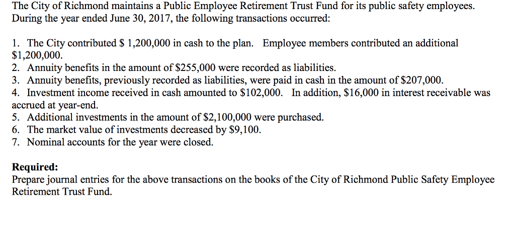 The City of Richmond maintains a Public Employee Retirement Trust Fund for its public safety employees.
During the year ended June 30, 2017, the following transactions occurred:
1. The City contributed $ 1,200,000 in cash to the plan. Employee members contributed an additional
$1,200,000.
2. Annuity benefits in the amount of $255,000 were recorded as liabilities.
3. Annuity benefits, previously recorded as liabilities, were paid in cash in the amount of $207,000.
4. Investment income received in cash amounted to $102,000. In addition, $16,000 in interest receivable was
accrued at year-end.
5. Additional investments in the amount of $2,100,000 were purchased.
6. The market value of investments decreased by $9,100.
7. Nominal accounts for the year were closed.
Required:
Prepare journal entries for the above transactions on the books of the City of Richmond Public Safety Employee
Retirement Trust Fund.