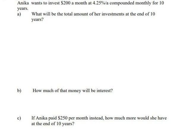 Anika wants to invest $200 a month at 4.25%/a compounded monthly for 10
years.
a)
b)
c)
What will be the total amount of her investments at the end of 10
years?
How much of that money will be interest?
If Anika paid $250 per month instead, how much more would she have
at the end of 10 years?