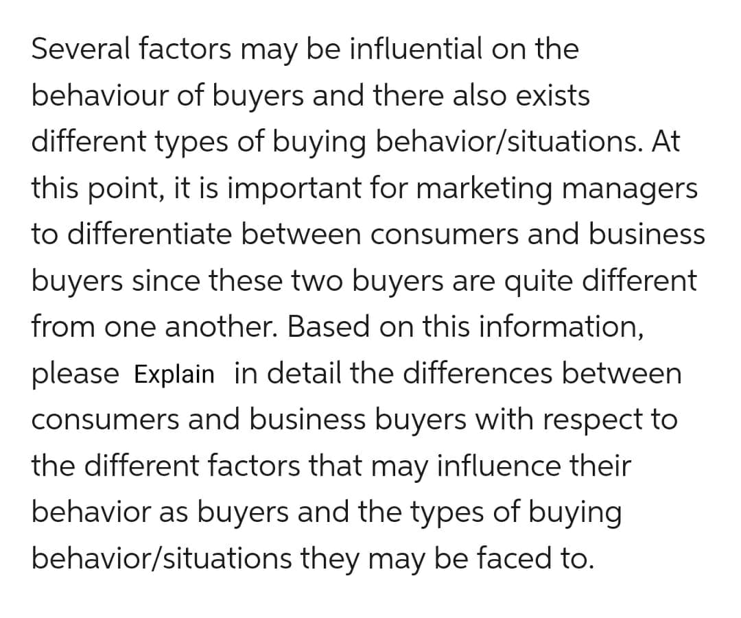 Several factors may be influential on the
behaviour of buyers and there also exists
different types of buying behavior/situations. At
this point, it is important for marketing managers
to differentiate between consumers and business
buyers since these two buyers are quite different
from one another. Based on this information,
please Explain in detail the differences between
consumers and business buyers with respect to
the different factors that may influence their
behavior as buyers and the types of buying
behavior/situations they may be faced to.