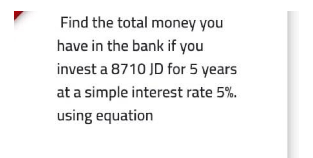 Find the total money you
have in the bank if you
invest a 8710 JD for 5 years
at a simple interest rate 5%.
using equation