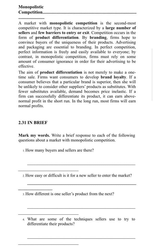 Monopolistic
Competition..
A market with monopolistic competition is the second-most
competitive market type. It is characterized by a large number of
sellers and few barriers to entry or exit. Competition occurs in the
form of product differentiation. By branding, firms hope to
convince buyers of the uniqueness of their products. Advertising
and packaging are essential to branding. In perfect competition,
perfect information is freely and easily available to everyone; by
contrast, in monopolistic competition, firms must rely on some
amount of consumer ignorance in order for their advertising to be
effective.
The aim of product differentiation is not merely to make a one-
time sale. Firms want consumers to develop brand loyalty. If a
consumer believes that a particular brand is superior, then she will
be unlikely to consider other suppliers' products as substitutes. With
fewer substitutes available, demand becomes price inelastic. If a
firm can successfully differentiate its product, it can earn above-
normal profit in the short run. In the long run, most firms will earn
normal profits.
2.31 IN BRIEF
Mark my words. Write a brief response to each of the following
questions about a market with monopolistic competition.
1. How many buyers and sellers are there?
2. How easy or difficult is it for a new seller to enter the market?
3. How different is one seller's product from the next?
4. What are some of the techniques sellers use to try to
differentiate their products?
