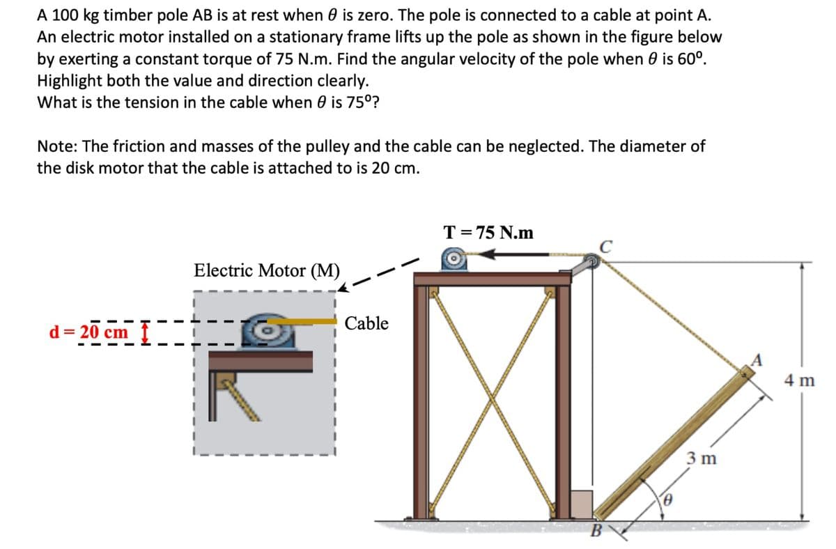 A 100 kg timber pole AB is at rest when is zero. The pole is connected to a cable at point A.
An electric motor installed on a stationary frame lifts up the pole as shown in the figure below
by exerting a constant torque of 75 N.m. Find the angular velocity of the pole when is 60⁰.
Highlight both the value and direction clearly.
What is the tension in the cable when 0 is 75⁰?
Note: The friction and masses of the pulley and the cable can be neglected. The diameter of
the disk motor that the cable is attached to is 20 cm.
d=20 cm
Electric Motor (M)
Cable
T = 75 N.m
C
B
3 m
4 m