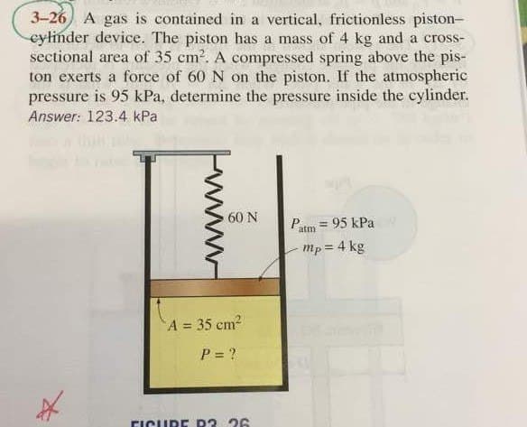 3-26) A gas is contained in a vertical, frictionless piston-
cylinder device. The piston has a mass of 4 kg and a cross-
sectional area of 35 cm². A compressed spring above the pis-
ton exerts a force of 60 N on the piston. If the atmospheric
pressure is 95 kPa, determine the pressure inside the cylinder.
Answer: 123.4 kPa
*
60 N
A = 35 cm²
P = ?
FICURE R? 26
Patm = 95 kPa
mp = 4 kg