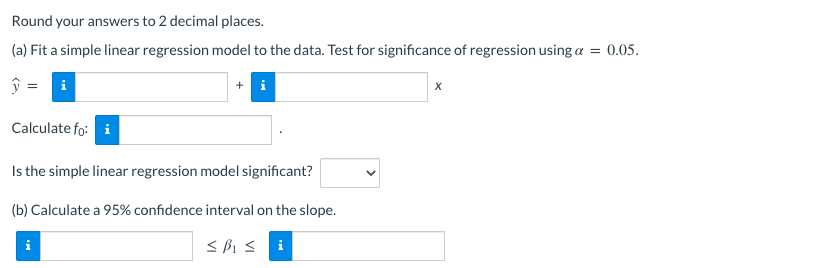 Round your answers to 2 decimal places.
(a) Fit a simple linear regression model to the data. Test for significance of regression using a = 0.05.
i
Calculate fo: i
Is the simple linear regression model significant?
(b) Calculate a 95% confidence interval on the slope.
i
i
