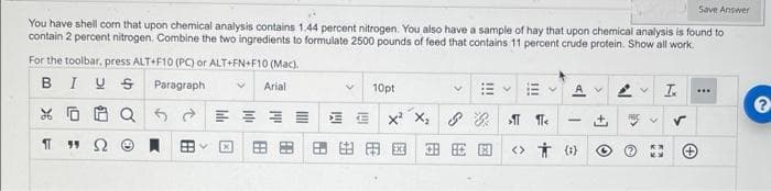 Save Answer
You have shell corn that upon chemical analysis contains 1.44 percent nitrogen. You also have a sample of hay that upon chemical analysis is found to
contain 2 percent nitrogen. Combine the two ingredients to formulate 2500 pounds of feed that contains 11 percent crude protein. Show all work.
For the toolbar, press ALT+F10 (PC) or ALT+FN+F10 (Mac).
BIU S Paragraph
I.
Arial
10pt
VA v
...
E E E E E E
x X, 8
田田
田田田国 田E回
<> Ť (1)
+]
!!!
