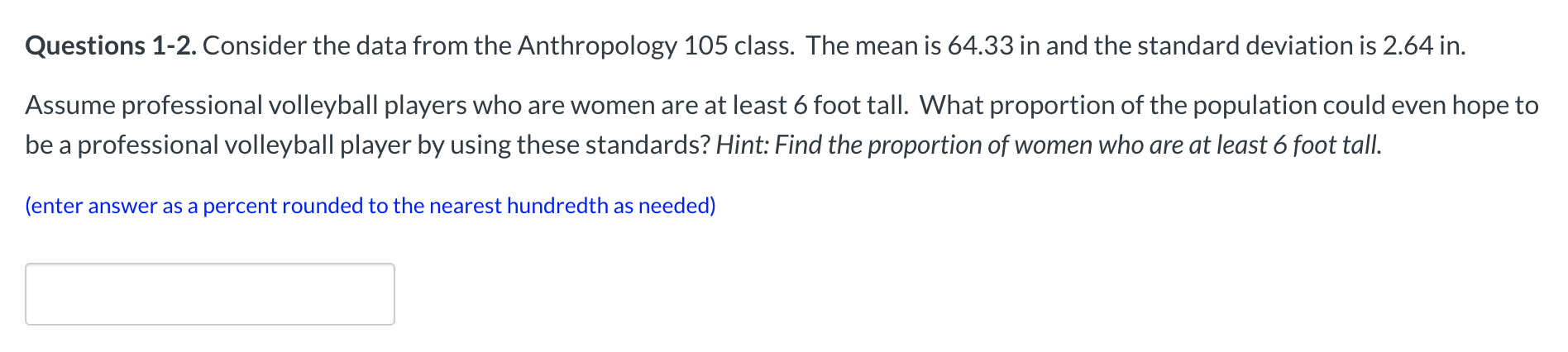 Questions 1-2. Consider the data from the Anthropology 105 class. The mean is 64.33 in and the standard deviation is 2.64 in.
Assume professional volleyball players who are women are at least 6 foot tall. What proportion of the population could even hope to
be a professional volleyball player by using these standards? Hint: Find the proportion of women who are at least 6 foot tall.
(enter answer as a percent rounded to the nearest hundredth as needed)
