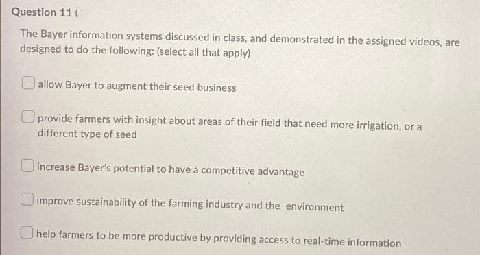 Question 11 (
The Bayer information systems discussed in class, and demonstrated in the assigned videos, are
designed to do the following: (select all that apply)
allow Bayer to augment their seed business
Oprovide farmers with insight about areas of their field that need more irrigation, or a
different type of seed
increase Bayer's potential to have a competitive advantage
improve sustainability of the farming industry and the environment
help farmers to be more productive by providing access to real-time information