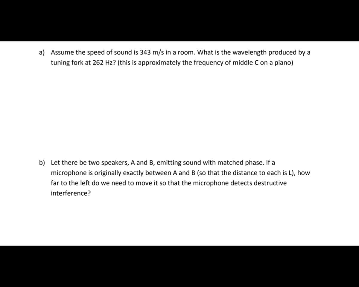 a) Assume the speed of sound is 343 m/s in a room. What is the wavelength produced by a
tuning fork at 262 Hz? (this is approximately the frequency of middle C on a piano)
b) Let there be two speakers, A and B, emitting sound with matched phase. If a
microphone is originally exactly between A and B (so that the distance to each is L), how
far to the left do we need to move it so that the microphone detects destructive
interference?
