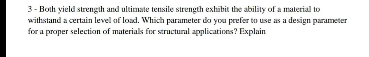 3 - Both yield strength and ultimate tensile strength exhibit the ability of a material to
withstand a certain level of load. Which parameter do you prefer to use as a design parameter
for a proper selection of materials for structural applications? Explain
