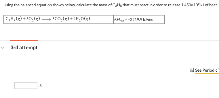 Using the balanced equation shown below, calculate the mass of C3H8 that must react in order to release 1.450×106 kJ of heat.
C₂Hg (g) +50₂ (g)
3rd attempt
g
3CO₂(g) + 4H₂O(g)
AHrxn=-2219.9 kJ/mol
See Periodic