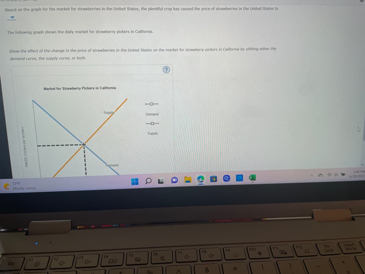 Based on the graph for the market for strawberries in the United States, the plentiful crop has caused the price of strawberries in the United States to
The following graph shows the daily market for strawberry pickers in California.
Show the effect of the change in the price of strawberries in the United States on the market for strawberry pickers in California by shifting either the
demand curve, the supply curve, or both.
WAGE (Dollars per worker)
77°F
Mostly sunny
Esc
F1
Market for Strawberry Pickers in California
F2
Ö-
F3
:Q+
Supply
Demand
F4
đ
F5
-O-
Demand
101
Supply
OL
%
(?
F6
Q
F7
A
J
F8
&
a
F9
*
F10
-0.
(
F11
)
F12
Fn
Lock
4
3:00 PM
6/29/2022
Insert
Prt Sc