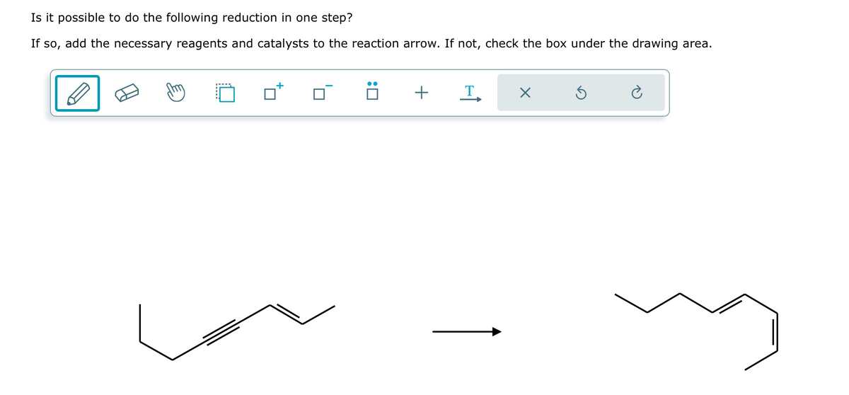 Is it possible to do the following reduction in one step?
If so, add the necessary reagents and catalysts to the reaction arrow. If not, check the box under the drawing area.
+
+
Τ.
×
Ć