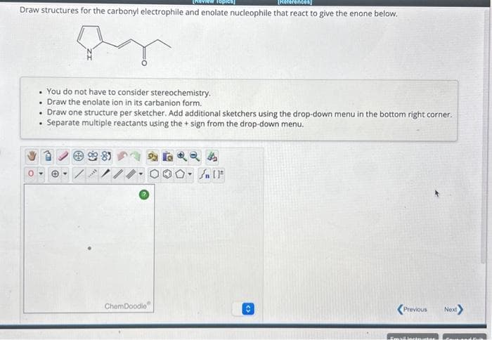 Draw structures for the carbonyl electrophile and enolate nucleophile that react to give the enone below.
. You do not have to consider stereochemistry.
• Draw the enolate ion in its carbanion form.
• Draw one structure per sketcher. Add additional sketchers using the drop-down menu in the bottom right corner.
Separate multiple reactants using the + sign from the drop-down menu.
Ⓒ-8
****
ChemDoodle
O-Sn (1
<Previous Next
Emailincteurter