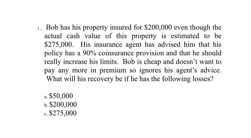 1. Bob has his property insured for $200,000 even though the
actual cash value of this property is estimated to be
$275,000. His insurance agent has advised him that his
policy has a 90% coinsurance provision and that he should
really increase his limits. Bob is cheap and doesn't want to
pay any more in premium so ignores his agent's advice.
What will his recovery be if he has the following losses?
$50,000
a.
b. $200,000
c. $275,000