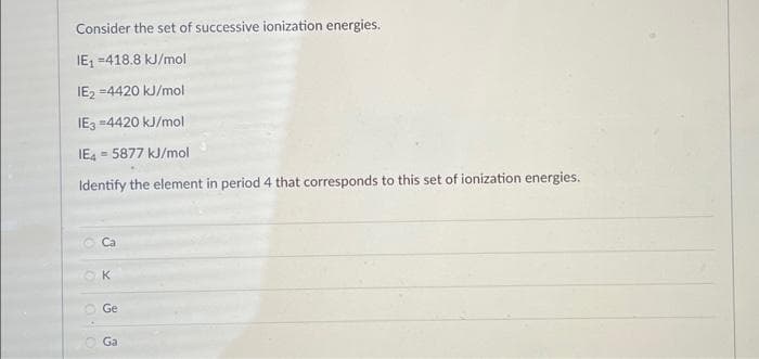 Consider the set of successive ionization energies.
IE₁ =418.8 kJ/mol
IE2 =4420 kJ/mol
IE3 =4420 kJ/mol
IE4 = 5877 kJ/mol
Identify
0:0
3 x
K
Ge
the element in period 4 that corresponds to this set of ionization energies.