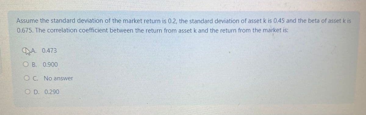 Assume the standard deviation of the market return is 0.2, the standard deviation of asset k is 0.45 and the beta of asset k is
0.675. The correlation coefficient between the return from asset k and the return from the market is:
A. 0.473
OB. 0.900
OC. No answer
OD. 0.290