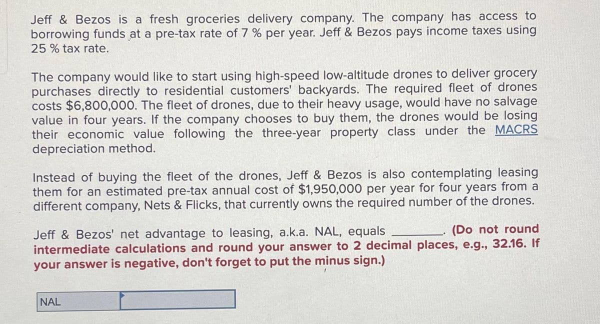 Jeff & Bezos is a fresh groceries delivery company. The company has access to
borrowing funds at a pre-tax rate of 7% per year. Jeff & Bezos pays income taxes using
25 % tax rate.
The company would like to start using high-speed low-altitude drones to deliver grocery
purchases directly to residential customers' backyards. The required fleet of drones
costs $6,800,000. The fleet of drones, due to their heavy usage, would have no salvage
value in four years. If the company chooses to buy them, the drones would be losing
their economic value following the three-year property class under the MACRS
depreciation method.
Instead of buying the fleet of the drones, Jeff & Bezos is also contemplating leasing
them for an estimated pre-tax annual cost of $1,950,000 per year for four years from a
different company, Nets & Flicks, that currently owns the required number of the drones.
(Do not round
Jeff & Bezos' net advantage to leasing, a.k.a. NAL, equals
intermediate calculations and round your answer to 2 decimal places, e.g., 32.16. If
your answer is negative, don't forget to put the minus sign.)
NAL