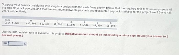 Suppose your firm is considering investing in a project with the cash flows shown below, that the required rate of return on projects of
this risk class is 7 percent, and that the maximum allowable payback and discounted payback statistics for the project are 3.5 and 4.5
years, respectively.
Time:
Cash flow:
2
3
-$5,300 $1,1908 $2,390 $1,590 $1,590 $1,390 $1,190
Use the IRR decision rule to evaluate this project. (Negative amount should be indicated by a minus sign. Round your answer to 2
decimal places.)
IRR
%